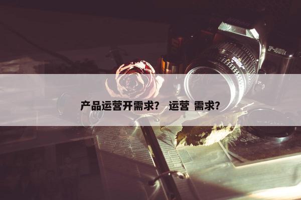 产品运营开需求？ 运营 需求？