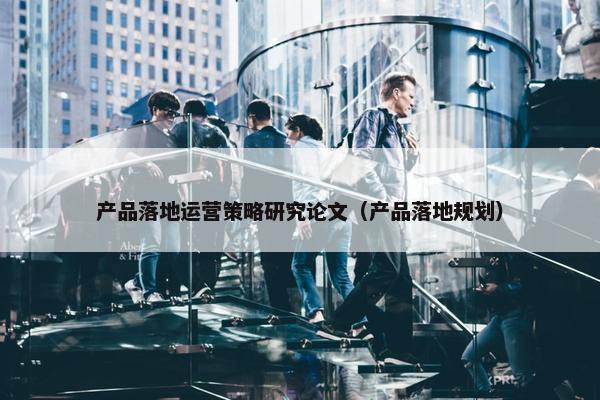 产品落地运营策略研究论文（产品落地规划）