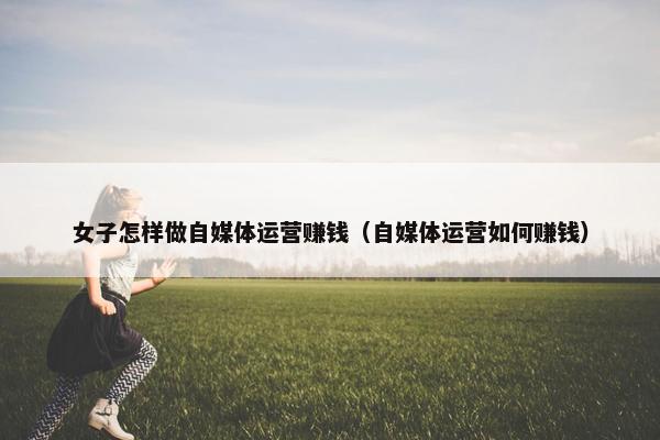 女子怎样做自媒体运营赚钱（自媒体运营如何赚钱）