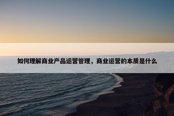 如何理解商业产品运营管理，商业运营的本质是什么