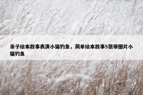亲子绘本故事表演小猫钓鱼，简单绘本故事5张带图片小猫钓鱼