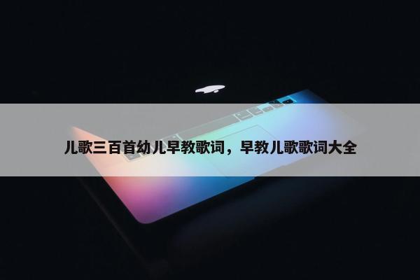 儿歌三百首幼儿早教歌词，早教儿歌歌词大全