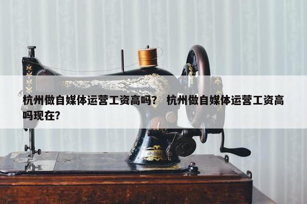 杭州做自媒体运营工资高吗？ 杭州做自媒体运营工资高吗现在？