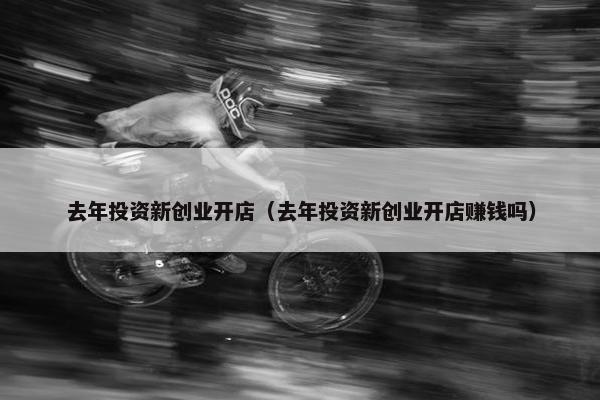 去年投资新创业开店（去年投资新创业开店赚钱吗）