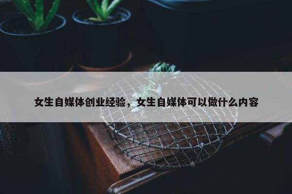 女生自媒体创业经验，女生自媒体可以做什么内容