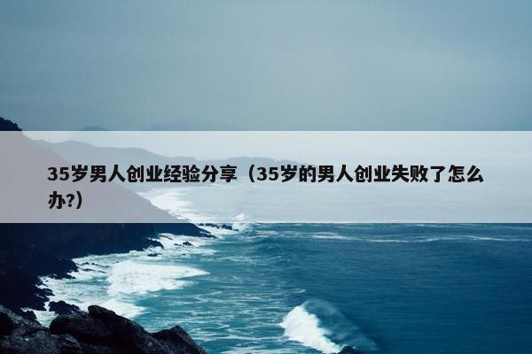 35岁男人创业经验分享（35岁的男人创业失败了怎么办?）