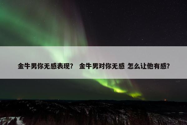 金牛男你无感表现？ 金牛男对你无感 怎么让他有感？