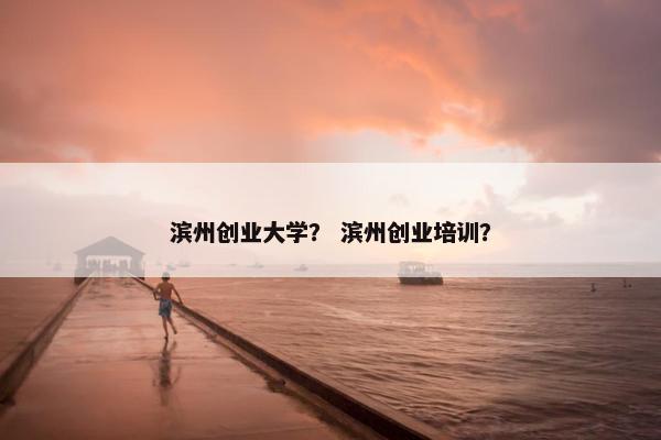 滨州创业大学？ 滨州创业培训？