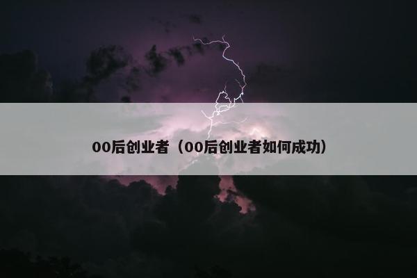 00后创业者（00后创业者如何成功）