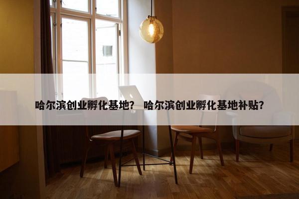 哈尔滨创业孵化基地？ 哈尔滨创业孵化基地补贴？
