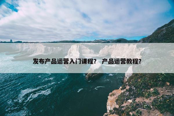 发布产品运营入门课程？ 产品运营教程？