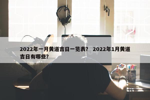 2022年一月黄道吉日一览表？ 2022年1月黄道吉日有哪些？