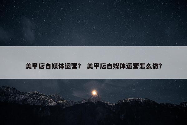 美甲店自媒体运营？ 美甲店自媒体运营怎么做？