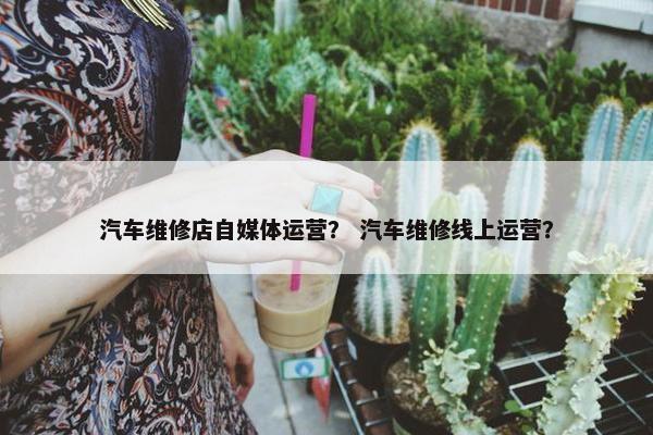 汽车维修店自媒体运营？ 汽车维修线上运营？