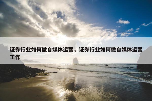 证券行业如何做自媒体运营，证券行业如何做自媒体运营工作