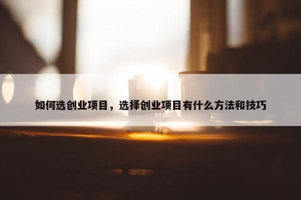 如何选创业项目，选择创业项目有什么方法和技巧