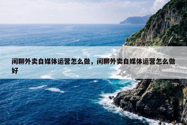 闲聊外卖自媒体运营怎么做，闲聊外卖自媒体运营怎么做好