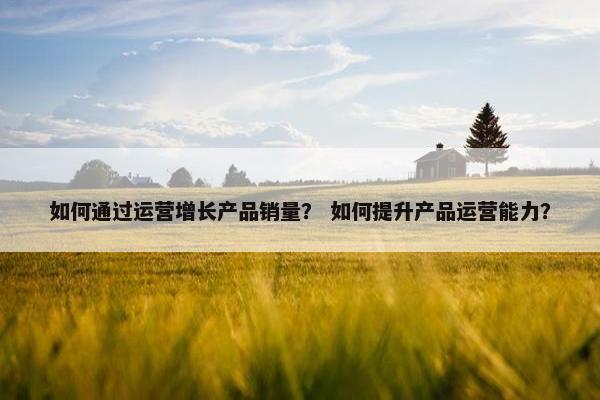 如何通过运营增长产品销量？ 如何提升产品运营能力？