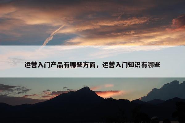 运营入门产品有哪些方面，运营入门知识有哪些