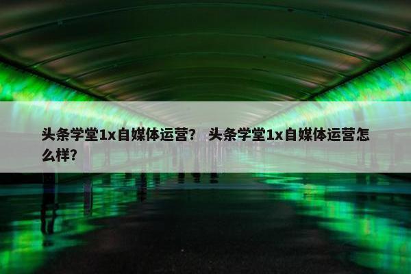 头条学堂1x自媒体运营？ 头条学堂1x自媒体运营怎么样？