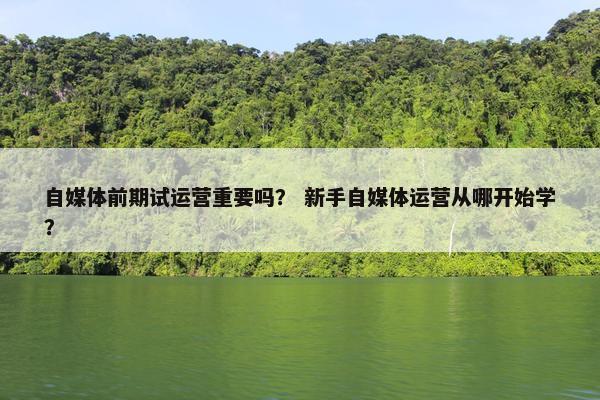 自媒体前期试运营重要吗？ 新手自媒体运营从哪开始学？