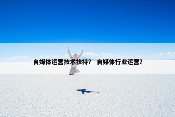 自媒体运营技术扶持？ 自媒体行业运营？