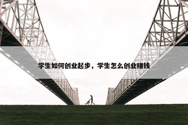 学生如何创业起步，学生怎么创业赚钱