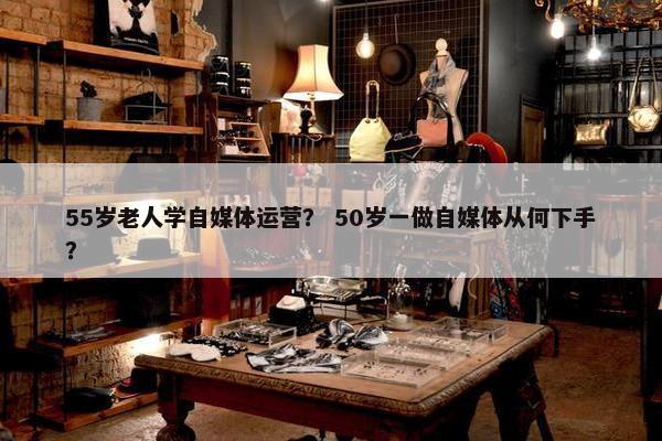 55岁老人学自媒体运营？ 50岁一做自媒体从何下手？