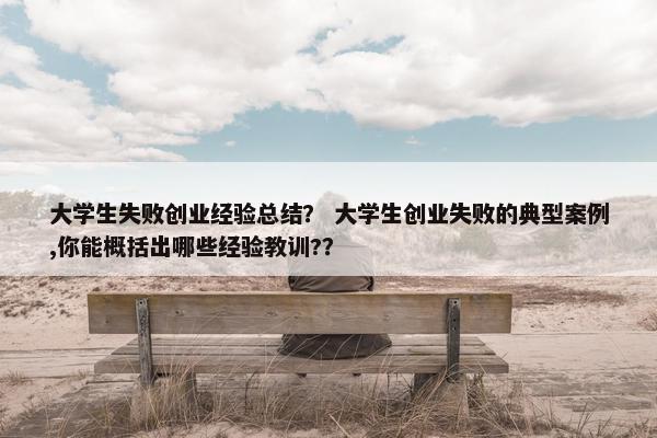 大学生失败创业经验总结？ 大学生创业失败的典型案例,你能概括出哪些经验教训?？