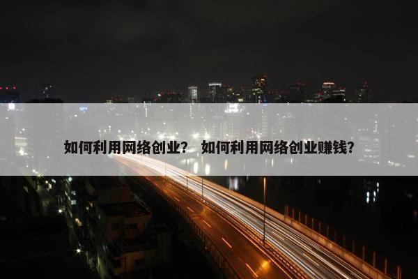如何利用网络创业？ 如何利用网络创业赚钱？