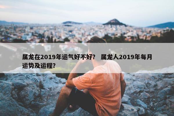 属龙在2019年运气好不好？ 属龙人2019年每月运势及运程？