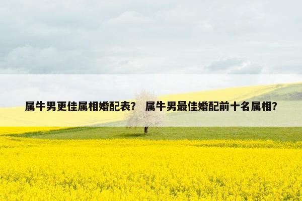 属牛男更佳属相婚配表？ 属牛男最佳婚配前十名属相？