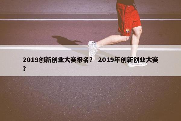 2019创新创业大赛报名？ 2019年创新创业大赛？