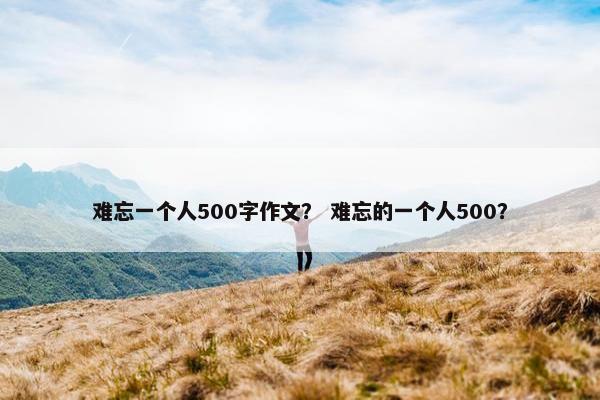 难忘一个人500字作文？ 难忘的一个人500？