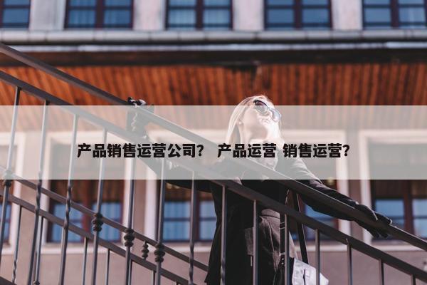 产品销售运营公司？ 产品运营 销售运营？