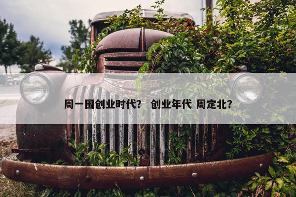 周一围创业时代？ 创业年代 周定北？