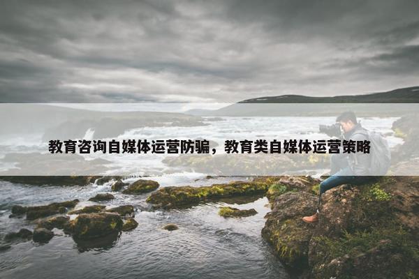 教育咨询自媒体运营防骗，教育类自媒体运营策略
