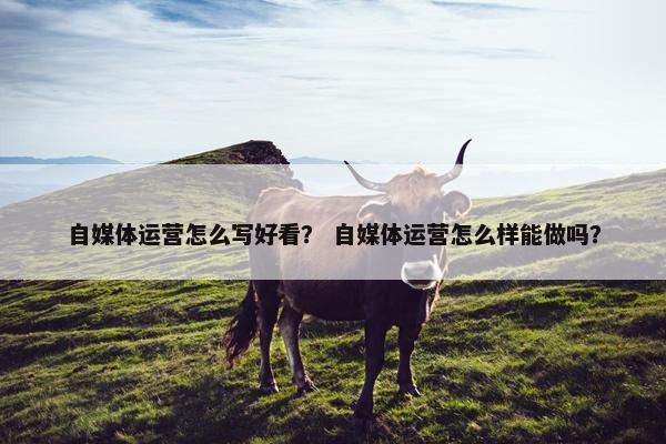 自媒体运营怎么写好看？ 自媒体运营怎么样能做吗？