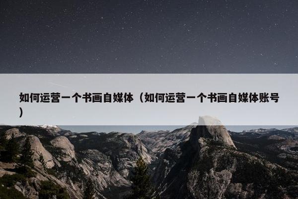 如何运营一个书画自媒体（如何运营一个书画自媒体账号）