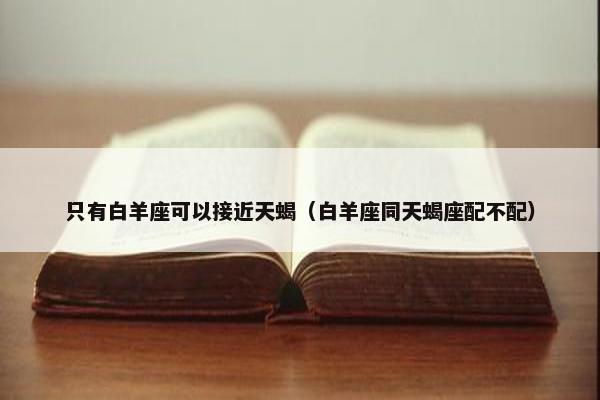 只有白羊座可以接近天蝎（白羊座同天蝎座配不配）
