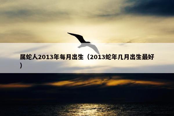 属蛇人2013年每月出生（2013蛇年几月出生最好）