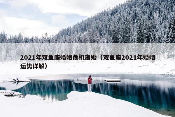 2021年双鱼座婚姻危机离婚（双鱼座2021年婚姻运势详解）