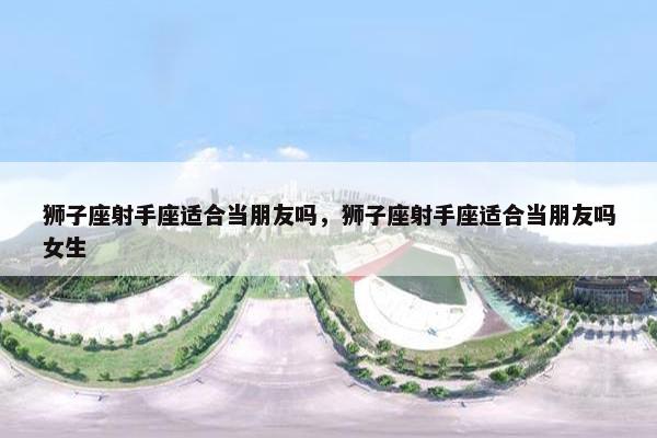 狮子座射手座适合当朋友吗，狮子座射手座适合当朋友吗女生