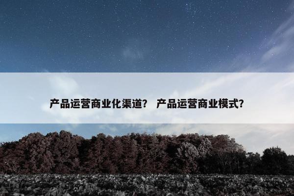 产品运营商业化渠道？ 产品运营商业模式？