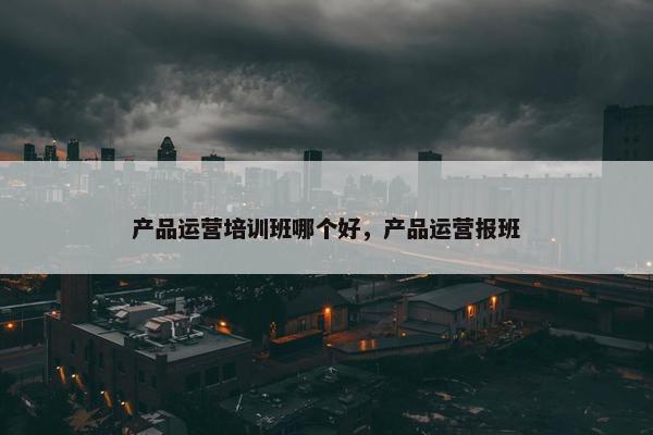产品运营培训班哪个好，产品运营报班