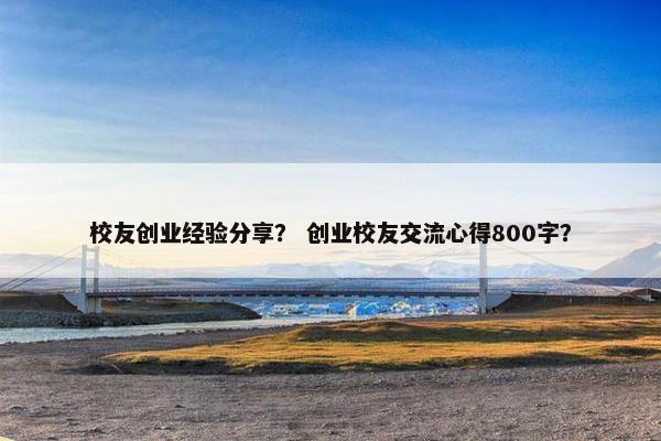 校友创业经验分享？ 创业校友交流心得800字？