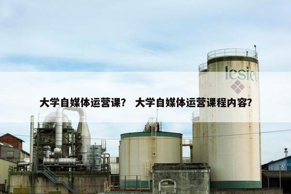 大学自媒体运营课？ 大学自媒体运营课程内容？
