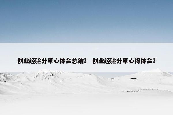 创业经验分享心体会总结？ 创业经验分享心得体会？