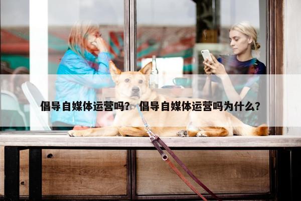 倡导自媒体运营吗？ 倡导自媒体运营吗为什么？