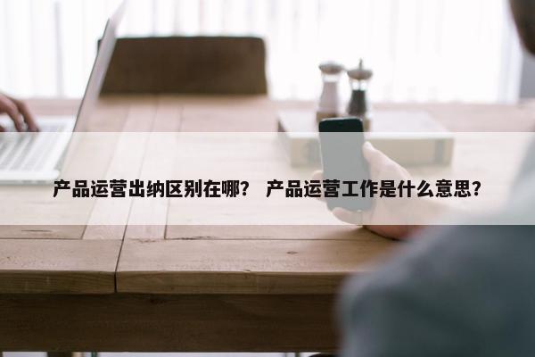 产品运营出纳区别在哪？ 产品运营工作是什么意思？
